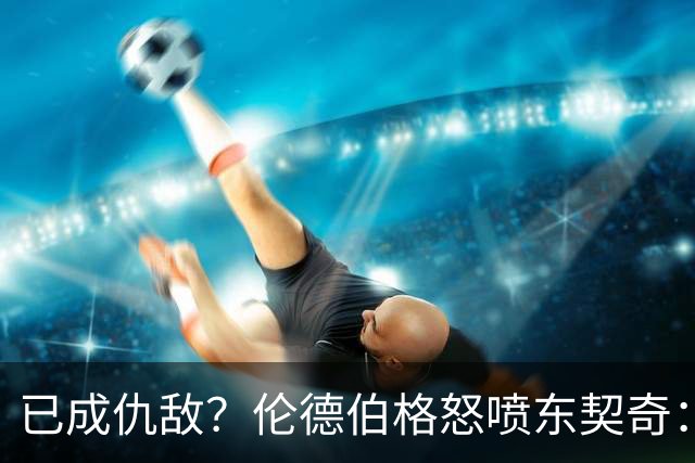 已成仇敌？伦德伯格怒喷东契奇：只会不断抱怨，我对他不再尊重