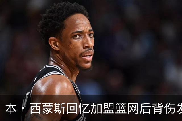 本·西蒙斯回忆加盟篮网后背伤发作：痛到卧床无法动弹