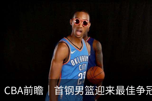 CBA前瞻｜首钢男篮迎来最佳争冠时机 阵容升级更需珍惜